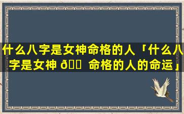 什么八字是女神命格的人「什么八字是女神 🐠 命格的人的命运」